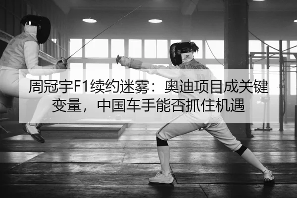 周冠宇F1续约迷雾：奥迪项目成关键变量，中国车手能否抓住机遇